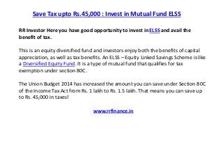 Save Tax upto Rs.45,000 : Invest in Mutual Fund ELSS 
RR Investor Here you have good opportunity to invest in ELSS and avail the 
benefit of tax. 
This is an equity diversified fund and investors enjoy both the benefits of capital 
appreciation, as well as tax benefits. An ELSS – Equity Linked Savings Scheme is like 
a Diversified Equity Fund. It is a type of mutual fund that qualifies for tax 
exemption under section 80C. 
The Union Budget 2014 has increased the amount you can save under Section 80C 
of the Income Tax Act from Rs. 1 lakh to Rs. 1.5 lakh. That means you can save up 
to Rs. 45,000 in taxes! 
www.rrfinance.in 
 