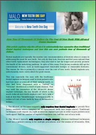 SaveSave TensTens OfOf ThousandsThousands OfOf DollarsDollars OnOn TheThe CostCost OfOf NewNew TeethTeeth WithWith All-on-4All-on-4
DentalDental ImplantsImplants
This article explains why the All-on-4 is substantially less expensive than traditional
dental implant techniques and how this can save patients tens of thousands of
dollars.
Dental implants are typically the number one recommendation of dentists when it comes to
addressing the need for new teeth. Not only do they look, function and feel more natural than
other teeth replacement technologies, they also tend to last far longer and actively promote
the health of the underlying jawbone. In spite of this, many New Jersey residents still opt for
conventional devices, such as tooth-supported removable bridges or removable dentures.
The reason for this is primarily a concern over the cost of new teeth. Dental implants are,
unfortunately, more costly albeit for good reason.
This was especially the case with the traditional
dental implant techniques used to treat patients who
had lost most or even all of their natural teeth, or
who had been diagnosed with a “failing” or
“terminal” dentition as a result of gum disease. That
was until the innovation of the All-on-4® dental
implant technique, the key benefit of which is the
much reduced new teeth implant cost! Let’s take a
look at how this “breakthrough” technique is able to
reduce of cost of new teeth by tens of thousands of
dollars...
1. The All-on-4, as the name suggests, only requires four dental implants to provide New
Jersey residents with a complete set of replacement teeth (see image above). Traditional
techniques could require six, eight or even ten implants per jaw in order to give patients new
teeth again! Half the number of implants translates into half the cost of new teeth.
2. The All-on-4 typically only requires a single surgery, whereas traditional techniques
could see a patient coming in for multiple procedures over the course of 18 months. With
 