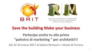 Partecipa anche tu alla prima
“palestra di marketing ” per architetti!!!
dal 22-24 marzo 2017 al Salone Restauro + Musei di Ferrara
Save the building Make your business
1
SALONE DELL'ECONOMIA DELLA CONSERVAZIONE
DELLE TECNOLOGIE E DELLA VALORIZZAZIONE
DEI BENI CULTURALI E AMBIENTALI
 