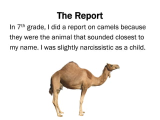 The Report
In 7th grade, I did a report on camels because
they were the animal that sounded closest to
my name. I was slightly narcissistic as a child.
 