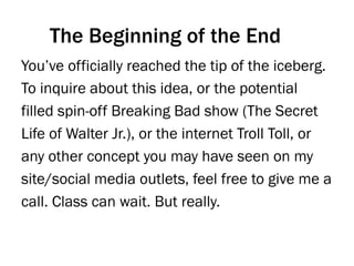 You’ve officially reached the tip of the iceberg.
To inquire about this idea, or the potential
filled spin-off Breaking Bad show (The Secret
Life of Walter Jr.), or the internet Troll Toll, or
any other concept you may have seen on my
site/social media outlets, feel free to give me a
call. Class can wait. But really.
The Beginning of the End
 