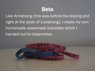 Beta
Like Armstrong (this was before the doping and
right at the peak of Livestrong), I made my own
homemade awareness bracelets which I
handed out to classmates.
 
