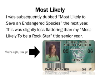 Most Likely
I was subsequently dubbed “Most Likely to
Save an Endangered Species” the next year.
This was slightly less flattering than my “Most
Likely To be a Rock Star” title senior year.
That’s right, this girl
 