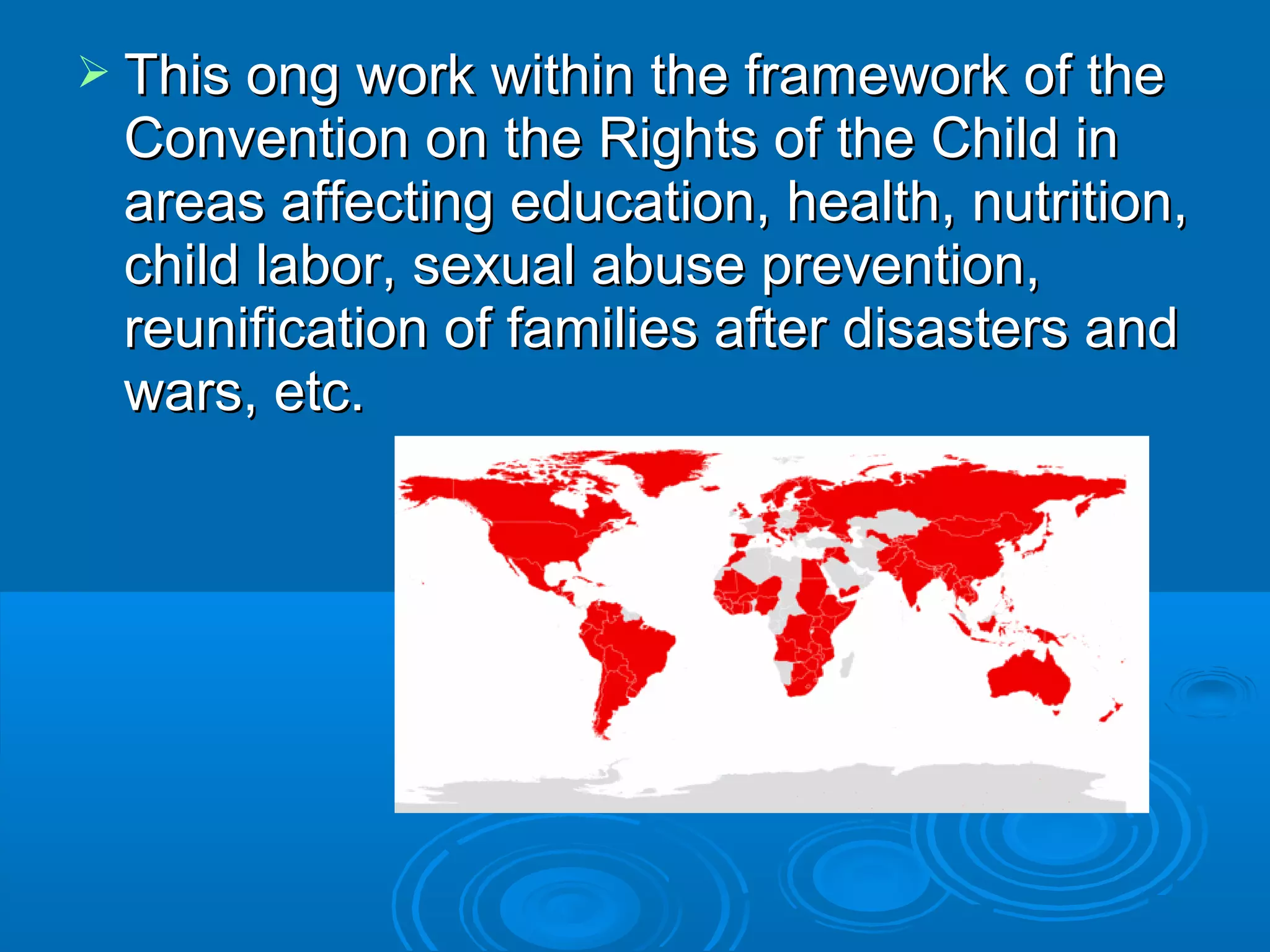  This ong work within the framework of theThis ong work within the framework of the
Convention on the Rights of the Child inConvention on the Rights of the Child in
areas affecting education, health, nutrition,areas affecting education, health, nutrition,
child labor, sexual abuse prevention,child labor, sexual abuse prevention,
reunification of families after disasters andreunification of families after disasters and
wars, etc.wars, etc.
 