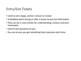 Entry/Exit Tickets
• Used to set a stage, anchor a lesson or review
• A feedback point during or after a lesson to pull out information
• They can be in class checks for understanding, reviews and even
homework.
• Used to put questions to you
• You can ensure you get something from everyone each time.
 