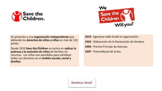 Os presento a una organización independiente que
defiende los derechos de niños y niñas en más de 120
paises.
Desde 1919 Save the Children se centra en radicar la
pobreza y la exclusión de niños de familias sín
recursos. Los niños son atendidos para satisfacer
todos sus derechos en el ámbito escolar, social y
familiar.
1919 · Egantyne Jebb fundó la organización.
1924 · Elaboración de la Declaración de Ginebra.
1994 · Premio Principe de Asturias.
1997 · PremioNovel de la Paz.
 
