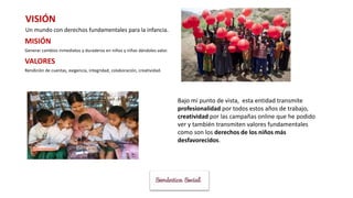 VISIÓN
Un mundo con derechos fundamentales para la infancia.
MISIÓN
Generar cambios inmediatos y duraderos en niños y niñas dándoles valor.
VALORES
Rendición de cuentas, exigencia, integridad, colaboración, creatividad.
Bajo mi punto de vista, esta entidad transmite
profesionalidad por todos estos años de trabajo,
creatividad por las campañas online que he podido
ver y también transmiten valores fundamentales
como son los derechos de los niños más
desfavorecidos.
 