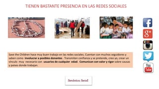 TIENEN BASTANTE PRESENCIA EN LAS REDES SOCIALES
Save the Children hace muy buen trabajo en las redes sociales. Cuentan con muchos seguidores y
saben como involucrar a posibles donantes . Transmiten confianza y se pretende, creo yo, crear un
vínculo muy necesario con usuarios de cualquier edad. Comunican con valor y rigor sobre causas
y paises donde trabajan.
 