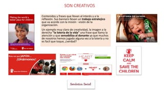 SON CREATIVOS
Contenidos y frases que llevan al interés y a la
reflexión. Sus banners llevan un trabajo estratejico
que va acorde con la misión · visión de la
organización.
Un ejemplo muy claro de creatividad, la imagen a la
derecha "la loteria de la vida" una frase que llama la
atención y que sensebiliza al donante ya que muchos
de nosotros hemos jugado alguna vez a la lotería y no
es facil que toque, ¿verdad?
 