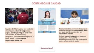 CONTENIDOS DE CALIDAD
Save the Children cuenta con bastante
material, muestran 10 blogs en su
página. Son blogs antiguos pero bien
actualizados de información,
programas , informes de emergencias y
casos reales. Utiliizan títulos
impactantes y directos.
La organización es comprometida y sigue
una linea editorial muy informativa, seria
y a la vez facil de comprender con
vocabulario sencillo.
Utilizan muchas imágenes en sus posts
que ayudan a involucrarte
emocionalmente con lo que hacen y con
quién sufre y recibe la ayuda.
 