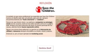 REFLEXIÓN
La verdad, es que como profesional me esperaba que Save the Children
tuviera un diseño web más actualizado, pero aún así, siempre
encuentras botones de "hazte voluntario" o "colabora".
Parece ser, que tienen claros sus ojetivos y comparten su estrategia
social con los usuarios, tanto en las redes sociales como en su página
web. Analizo una clara intención de hacer al usuario participe de sus
causas, además tienen buena reputación online.
Siguen una misma linea editorial y su gancho es la información de
calidad y relevancia siempre vinculada a su misión, visión y valores.
Entonces sí, son un buen ejemplo de marketing social.
 