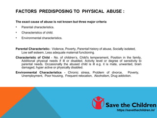 FACTORS PREDISPOSING TO PHYSICAL ABUSE :
The exact cause of abuse is not known but three major criteria
• Parental characteristics.
• Characteristics of child.
• Environmental characteristics.
Parental Characteristic- Violence, Poverty, Parental history of abuse, Socially isolated,
Low self esteem, Less adequate maternal functioning.
Characteristic of Child - No. of children’s, Child's temperament, Position in the family,
Additional physical needs if ill or disabled, Activity level or degree of sensitivity to
parental needs. Occasionally the abused child is ill e.g. it is mate, unwanted, brain
damaged, hyper active or physically disabled.
Environmental Characteristics - Chronic stress, Problem of divorce, Poverty,
Unemployment, Poor housing, Frequent relocation, Alcoholism, Drug addiction.
https://savethechildren.in/
 