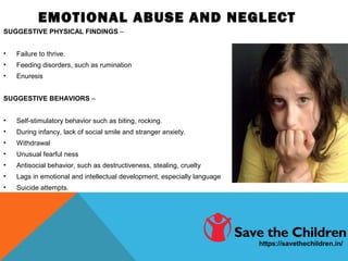 EMOTIONAL ABUSE AND NEGLECT
SUGGESTIVE PHYSICAL FINDINGS –
• Failure to thrive.
• Feeding disorders, such as rumination
• Enuresis
SUGGESTIVE BEHAVIORS –
• Self-stimulatory behavior such as biting, rocking.
• During infancy, lack of social smile and stranger anxiety.
• Withdrawal
• Unusual fearful ness
• Antisocial behavior, such as destructiveness, stealing, cruelty
• Lags in emotional and intellectual development, especially language
• Suicide attempts.
https://savethechildren.in/
 