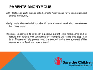 PARENTS ANONYMOUS
Self – Help, non profit groups called parents Anonymous have been organized
across the country.
Ideally, each abusive individual should have a normal adult who can assume
the role of parent.
The main objective is to establish a positive parent- child relationship and to
restore the parents self confidence by changing old habits one step at a
time. These self help groups need the support and encouragement of the
nurses as a professional or as a friend.
https://savethechildren.in/
 