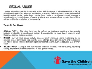 SEXUAL ABUSE
Sexual abuse includes any activity with a child, before the age of legal consent that is for the
sexual gratification of an adult or a significantly older child. Sexual abuse includes oral - genital,
genital - genital, genital - rectal, hand - genital, hand - rectal or hand breast contact; exposure of
sexual anatomy, forced viewing of sexual anatomy; and showing of pornography to a child or
using a child in the production of pornography.
Types Of Sex Abuse
• SEXUAL PLAY – The other hand may be defined as viewing or touching of the genitals,
buttocks or chest by pre adolescent children 4 separated by not more than 4 years, in which
these has been no force or coercion.
• INCEST –Any physical sexual activity between family members; alone relationship is not
required causes can include step parents, upper siblings, grand parents, aunts and uncles does
not include sexual relations between legally sanctioned parents such as spouses. E.g. Brother-
sister.
• MOLESTATION – A vague term that includes “indecent liberties”, such as touching, foundling,
kissing, single or mutual masturbations, or oral- genital contact.
https://savethechildren.in/
 