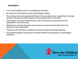 TREATMENT –
• It is a criminal offense and is investigated by the police.
• All victims of sexual abuse require psychological support.
• The consequences and appropriate therapy of sexual abuse vary, depending on the type
of abuse; the age and other physical and emotional factors in the victim.
• The therapist may recommend that the victim of incest be returned home he the
perpetrator is out of the home.
• Medication to prevent pregnancy may be given to post monarchal girls with in the
previous 72 hour intercourse.
• Treatment with antibiotics is initiated to prevent sexually transmitted diseases.
• The offending parents and spouse should be referred for psychiatric or psychological
evaluation.
https://savethechildren.in/
 