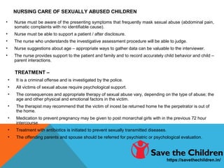 NURSING CARE OF SEXUALLY ABUSED CHILDREN
• Nurse must be aware of the presenting symptoms that frequently mask sexual abuse (abdominal pain,
somatic complaints with no identifiable cause).
• Nurse must be able to support a patient / after disclosure.
• The nurse who understands the investigative assessment procedure will be able to judge.
• Nurse suggestions about age – appropriate ways to gather data can be valuable to the interviewer.
• The nurse provides support to the patient and family and to record accurately child behavior and child –
parent interactions.
TREATMENT –
• It is a criminal offense and is investigated by the police.
• All victims of sexual abuse require psychological support.
• The consequences and appropriate therapy of sexual abuse vary, depending on the type of abuse; the
age and other physical and emotional factors in the victim.
• The therapist may recommend that the victim of incest be returned home he the perpetrator is out of
the home.
• Medication to prevent pregnancy may be given to post monarchal girls with in the previous 72 hour
intercourse.
• Treatment with antibiotics is initiated to prevent sexually transmitted diseases.
• The offending parents and spouse should be referred for psychiatric or psychological evaluation.
https://savethechildren.in/
 