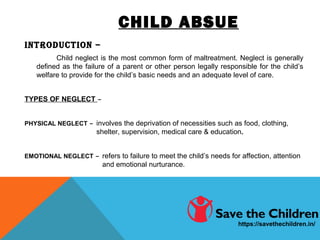 CHILD ABSUE
INTRODUCTION –
Child neglect is the most common form of maltreatment. Neglect is generally
defined as the failure of a parent or other person legally responsible for the child’s
welfare to provide for the child’s basic needs and an adequate level of care.
TYPES OF NEGLECT –
PHYSICAL NEGLECT – involves the deprivation of necessities such as food, clothing,
shelter, supervision, medical care & education.
EMOTIONAL NEGLECT – refers to failure to meet the child’s needs for affection, attention
and emotional nurturance.
https://savethechildren.in/
 