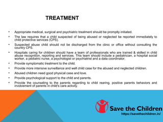 TREATMENT
• Appropriate medical, surgical and psychiatric treatment should be promptly initiated.
• The law requires that a child suspected of being abused or neglected be reported immediately to
child protective services (CPS).
• Suspected abuse child should not be discharged from the clinic or office without consulting the
country CPS.
• Hospitals caring for children should have a team of professionals who are trained & skilled in child
abuse recognition, reporting and services. This team should include a pediatrician, a hospital social
worker, a pediatric nurse, a psychologist or psychiatrist and a data coordinator.
• Provide symptomatic treatment to the child.
• Provide more intensive surveillance and well child case for the abused and neglected children.
• Abused children need good physical case and love.
• Provide psychological support to the child and parents.
• Provide the counseling to the parents regarding to child rearing, positive parents behaviors and
involvement of parents in child's care activity.
https://savethechildren.in/
 
