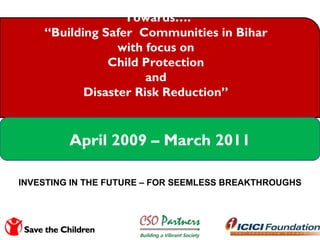 Towards…. “ Building Safer  Communities in Bihar  with focus on  Child Protection  and  Disaster Risk Reduction”  April 2009 – March 2011 INVESTING IN THE FUTURE – FOR SEEMLESS BREAKTHROUGHS 