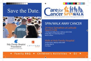 Save the Date.
                                                                             SPINWALK
                                               ����������������������������������������������������������



                                               SPIN/WALK AWAY CANCER
                                               24 Hour Spinathon at Latitude
                                               Sports Club
                                               116 Pleasant Valley Street, Methuen MA 01844
                                               Friday, May 21 to Saturday, May 22
                                               Noon to Noon



                                               Walk at Holy Family Hospital
                                               70 East Street, Methuen MA 01844
                                               Sunday, May 23
                                               9 to Noon




                    Family BBQ      C h i l d r e n ’s A c t i v i t i e s                 DJ       
savethedate.indd 1                                                                             11/16/2009 1:12:23 PM
 