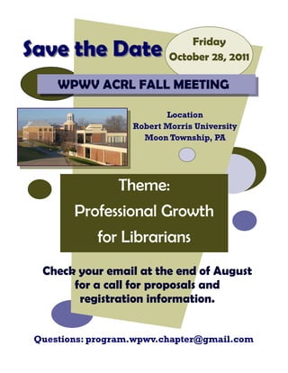 Friday
Save the Date              October 28, 2011

     WPWV ACRL FALL MEETING

                          Location
                   Robert Morris University
                     Moon Township, PA




                Theme:
        Professional Growth
            for Librarians
  Check your email at the end of August
       for a call for proposals and
        registration information.


 Questions: program.wpwv.chapter@gmail.com
 