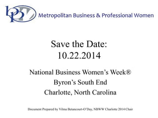 Save the Date:
10.22.2014
National Business Women’s Week®
Byron’s South End
Charlotte, North Carolina
Document Prepared by Vilma Betancourt-O’Day, NBWW Charlotte 2014 Chair
 