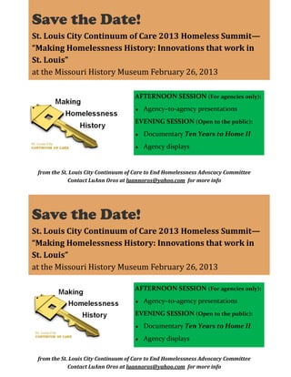 Save the Date!
St. Louis City Continuum of Care 2013 Homeless Summit—
“Making Homelessness History: Innovations that work in
St. Louis”
at the Missouri History Museum February 26, 2013
AFTERNOON SESSION (For agencies only):
Agency–to-agency presentations
EVENING SESSION (Open to the public):
Documentary Ten Years to Home II
Agency displays

from the St. Louis City Continuum of Care to End Homelessness Advocacy Committee
Contact LuAnn Oros at luannoros@yahoo.com for more info

Save the Date!
St. Louis City Continuum of Care 2013 Homeless Summit—
“Making Homelessness History: Innovations that work in
St. Louis”
at the Missouri History Museum February 26, 2013
AFTERNOON SESSION (For agencies only):
Agency–to-agency presentations
EVENING SESSION (Open to the public):
Documentary Ten Years to Home II
Agency displays
from the St. Louis City Continuum of Care to End Homelessness Advocacy Committee
Contact LuAnn Oros at luannoros@yahoo.com for more info

 