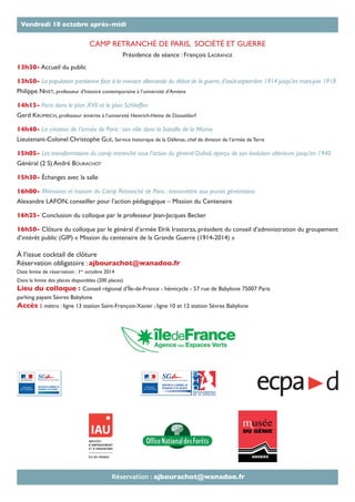 CAMP RETRANCHÉ DE PARIS, SOCIÉTÉ ET GUERRE
Présidence de séance : François LAGRANGE
13h30- Accueil du public
13h50- La population parisienne face à la menace allemande du début de la guerre,d’août-septembre 1914 jusqu’en mars-juin 1918
Philippe NIVET, professeur d’histoire contemporaine à l’université d’Amiens
14h15- Paris dans le plan XVII et le plan Schlieffen
Gerd KRUMEICH, professeur émérite à l’université Heinrich-Heine de Düsseldorf
14h40- La création de l’armée de Paris : son rôle dans la bataille de la Marne
Lieutenant-Colonel Christophe GUÉ, Service historique de la Défense, chef de division de l’armée de Terre
15h05- Les transformations du camp retranché sous l’action du général Dubail, aperçu de son évolution ultérieure jusqu’en 1940
Général (2 S) André BOURACHOT
15h30- Échanges avec la salle
16h00- Mémoires et histoire du Camp Retranché de Paris : transmettre aux jeunes générations
Alexandre LAFON, conseiller pour l’action pédagogique – Mission du Centenaire
16h25- Conclusion du colloque par le professeur Jean-Jacques Becker
16h50- Clôture du colloque par le général d’armée Elrik Irastorza, président du conseil d’administration du groupement
d’intérêt public (GIP) « Mission du centenaire de la Grande Guerre (1914-2014) »
À l’issue cocktail de clôture
Réservation obligatoire : ajbourachot@wanadoo.fr
Date limite de réservation : 1er
octobre 2014
Dans la limite des places disponibles (200 places)
Lieu du colloque : Conseil régional d’Île-de-France - hémicycle - 57 rue de Babylone 75007 Paris
parking payant Sèvres Babylone
Accès : métro : ligne 13 station Saint-François-Xavier ; ligne 10 et 12 station Sèvres Babylone
Vendredi 10 octobre après-midi
Réservation : ajbourachot@wanadoo.fr
 