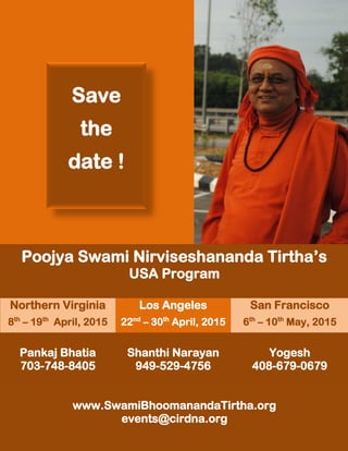 Poojya Swami Nirviseshananda Tirtha’s
USA Program
Northern Virginia Los Angeles San Francisco
8th
– 19th
April, 2015 22nd
– 30th
April, 2015 6th
– 10th
May, 2015
Pankaj Bhatia
703-748-8405
Shanthi Narayan
949-529-4756
Yogesh
408-679-0679
www.SwamiBhoomanandaTirtha.org
events@cirdna.org
Save
the
date !
 