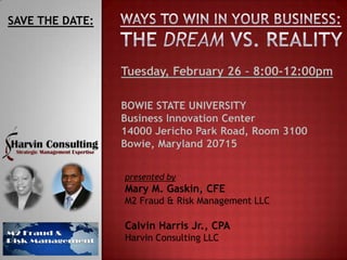 SAVE THE DATE:



                 Tuesday, February 26 – 8:00-12:00pm

                 BOWIE STATE UNIVERSITY
                 Business Innovation Center
                 14000 Jericho Park Road, Room 3100
                 Bowie, Maryland 20715


                 presented by
                 Mary M. Gaskin, CFE
                 M2 Fraud & Risk Management LLC

                 Calvin Harris Jr., CPA
                 Harvin Consulting LLC
 