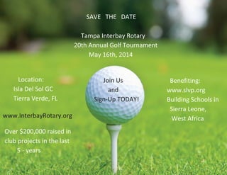 SAVE THE DATE
Tampa Interbay Rotary
20th Annual Golf Tournament
May 16th, 2014
Location:
Isla Del Sol GC
Tierra Verde, FL
Benefiting:
www.slvp.org
Building Schools in
Sierra Leone,
West Africa
Join Us
and
Sign-Up TODAY!
www.InterbayRotary.org
Over $200,000 raised in
club projects in the last
5 - years
 