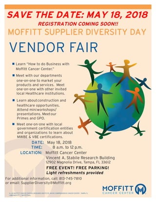 H. LEE MOFFITT CANCER CENTER & RESEARCH INSTITUTE, AN NCI COMPREHENSIVE CANCER CENTER – TAMPA, FL
1-888-MOFFITT | MOFFITT.org
MOFFITT SUPPLIER DIVERSITY DAY
VENDOR FAIR
n	Learn “How to do Business with
Moffitt Cancer Center.”
n	Meet with our departments
one-on-one to market your
products and services. Meet
one-on-one with other invited
local Healthcare institutions.	
n Learn aboutconstruction and
healthcare opportunities.
Attend miniworkshops/
presentations. Meetour
Primes and GPO.	
n Meet one-on-one with local
government certification entities
and organizations to learn about
MWBE & VBE certifications.
DATE: May 18, 2018
TIME:	 8 a.m. to 12 p.m.
LOCATION:	 Moffitt Cancer Center
Vincent A. Stabile Research Building
12902 Magnolia Drive, Tampa, FL 33612
	 	 FREE EVENT! FREE PARKING!
Light refreshments provided
For additional information, call: 813-745-7810
or email: SupplierDiversity@Moffitt.org
SAVE THE DATE: MAY 18, 2018
REGISTRATION COMING SOON!!
 