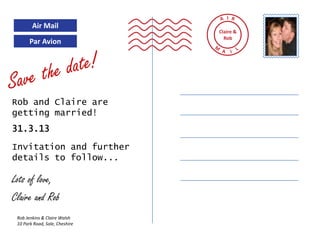 I
        Air Mail
                                Claire &
                                  Rob
       Par Avion




Rob and Claire are
getting married!
31.3.13

Invitation and further
details to follow...

Lots of love,
Claire and Rob
 Rob Jenkins & Claire Walsh
 10 Park Road, Sale, Cheshire
 