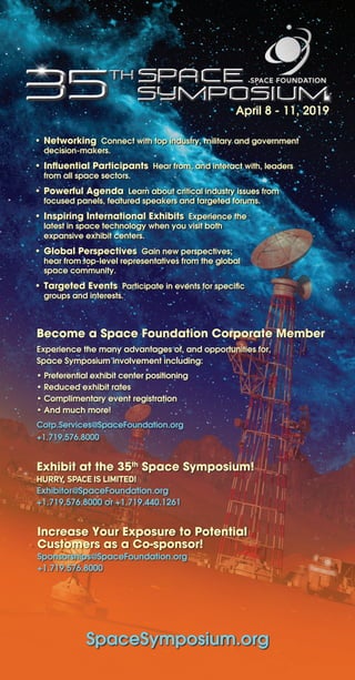 Become a Space Foundation Corporate Member
Experience the many advantages of, and opportunities for,
Space Symposium involvement including:
• Preferential exhibit center positioning
• Reduced exhibit rates
• Complimentary event registration	
• And much more!
Corp.Services@SpaceFoundation.org
+1.719.576.8000
April 8 - 11, 2019
SpaceSymposium.org
• Networking Connect with top industry, military and government
decision-makers.
• Influential Participants Hear from, and interact with, leaders
from all space sectors.
• Powerful Agenda Learn about critical industry issues from
focused panels, featured speakers and targeted forums.
• Inspiring International Exhibits Experience the
latest in space technology when you visit both
expansive exhibit centers.
• Global Perspectives Gain new perspectives;
hear from top-level representatives from the global
space community.
• Targeted Events Participate in events for specific
groups and interests.
Exhibit at the 35th
Space Symposium!
HURRY, SPACE IS LIMITED!
Exhibitor@SpaceFoundation.org
+1.719.576.8000 or +1.719.440.1261
Increase Your Exposure to Potential
Customers as a Co-sponsor!
Sponsorships@SpaceFoundation.org
+1.719.576.8000
 