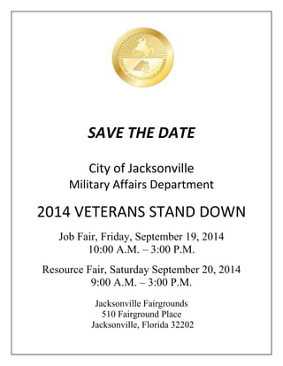 SAVE THE DATE
City of Jacksonville
Military Affairs Department
2014 VETERANS STAND DOWN
Job Fair, Friday, September 19, 2014
10:00 A.M. – 3:00 P.M.
Resource Fair, Saturday September 20, 2014
9:00 A.M. – 3:00 P.M.
Jacksonville Fairgrounds
510 Fairground Place
Jacksonville, Florida 32202
 