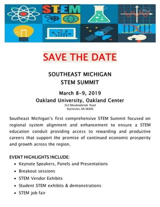 SAVE THE DATE
SOUTHEAST MICHIGAN
STEM SUMMIT
March 8-9, 2019
Oakland University, Oakland Center
312 Meadowbrook Road
Rochester, MI 48309
Southeast Michigan’s first comprehensive STEM Summit focused on
regional system alignment and enhancement to ensure a STEM
education conduit providing access to rewarding and productive
careers that support the promise of continued economic prosperity
and growth across the region.
EVENT HIGHLIGHTS INCLUDE:
 Keynote Speakers, Panels and Presentations
 Breakout sessions
 STEM Vendor Exhibits
 Student STEM exhibits & demonstrations
 STEM job fair
 