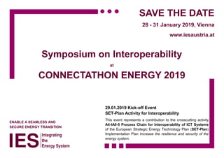 ENABLE A SEAMLESS AND
SECURE ENERGY TRANSITION
SAVE THE DATE
28 - 31 January 2019, Vienna
www.iesaustria.at
Symposium on Interoperability
at
CONNECTATHON ENERGY 2019
29.01.2019 Kick-off Event
SET-Plan Activity for Interoperability
This event represents a contribution to the crosscutting activity
A4-IA0-5 Process Chain for Interoperability of ICT Systems
of the European Strategic Energy Technology Plan (SET-Plan)
Implementation Plan Increase the resilience and security of the
energy system.
 