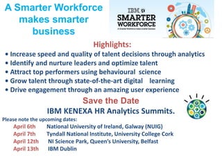 A Smarter Workforce
makes smarter
business
Highlights:
• Increase speed and quality of talent decisions through analytics
• Identify and nurture leaders and optimize talent
• Attract top performers using behavioural science
• Grow talent through state-of-the-art digital learning
• Drive engagement through an amazing user experience
Save the Date
IBM KENEXA HR Analytics Summits.
Please note the upcoming dates:
April 6th National University of Ireland, Galway (NUIG)
April 7th Tyndall National Institute, University College Cork
April 12th NI Science Park, Queen’s University, Belfast
April 13th IBM Dublin
 