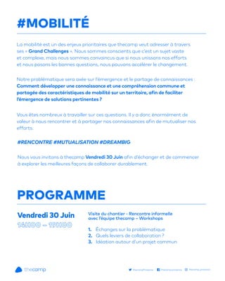PROGRAMME
La mobilité est un des enjeux prioritaires que thecamp veut adresser à travers
ses « Grand Challenges ». Nous sommes conscients que c’est un sujet vaste
et complexe, mais nous sommes convaincus que si nous unissons nos efforts
et nous posons les bonnes questions, nous pouvons accélérer le changement.
Notre problématique sera axée sur l’émergence et le partage de connaissances :
Comment développer une connaissance et une compréhension commune et
partagée des caractéristiques de mobilité sur un territoire, afin de faciliter
l’émergence de solutions pertinentes ?
Vous êtes nombreux à travailler sur ces questions. Il y a donc énormément de
valeur à nous rencontrer et à partager nos connaissances afin de mutualiser nos
efforts.
Nous vous invitons à thecamp Vendredi 30 Juin afin d’échanger et de commencer
à explorer les meilleures façons de collaborer durablement.
1. Échanges sur la problématique
2. Quels leviers de collaboration ?
3. Idéation autour d’un projet commun
Visite du chantier - Rencontre informelle
avec l’équipe thecamp – Workshops
#RENCONTRE #MUTUALISATION #DREAMBIG
#MOBILITÉ
Vendredi 30 Juin
thecampProvence thecamp.provence thecamp_provence
 