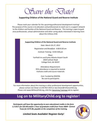 Save the Date!
Please mark your calendar for the upcoming professional development training!
The purpose of this course is to educators and professionals to reach out in a support network
to the children and families of the National Guard and Reserve. This training is open to guid-
ance professionals, school administration and other caring adults interested in learning more
about the military child.
Participants will have the opportunity to earn educational credits in the form
1.2 CEU’s for $25.00 and/or 1 hour of graduate credit from Texas A&M– Central
Texas for $175.00, payable at the completion of the training.
Limited Seats Available! Register Early!
Supporting Children of the National Guard and Reserve Institute
For more information about this training or other professional development opportunities,
please contact Joe Clever at 254-953-1923 or Joe.Clever@militarychild.org .
Please visit www.MilitaryChild.org, click the Upcoming Trainings tab to register.
Log on to MilitaryChild.org to register!
Supporting Children of the National Guard and Reserve Institute
Date: March 26-27, 2012
Registration and Breakfast: 8:00-8:30 am
Institute Training: 8:30-4:00 pm
Place:
Fairfield Inn and Suites Atlanta Airport South
2020 Sullivan Road
College Park, GA 30337
Attendance Requirement:
95% attendance is required to receive
institute credit and course materials
Cost: Funded by OSD/DA
No cost to participants
 
