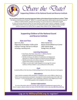 Save the Date!
                    Supporting Children of the National Guard and Reserve Institute

You are invited to attend the upcoming Supporting Children of the National Guard and Reserve Institute TM(GRI).
 The Military Child Education Coalition® (MCEC®), a nonprofit organization addressing the educational needs of
          children in military families, presents the training. The institute focuses on information needed
     to raise community awareness about the issues faced by children when a parent is deployed. Through a
      combination of direct instruction, group work and interactive activities, participants develop strategies
             and the framework of an Action Plan to support these children of the “suddenly military.”




                     Supporting Children of the National Guard
                               and Reserve Institute

                   Date and Time:                                        Place:
         April 3-4, 2013                                   Hilton Garden Inn
         Registration & Breakfast: 8:00 to 8:30            Atlanta Airport/Millennium Center
         Institute Training: 8:30 am to 4:00 pm            2301 Sullivan Road
         Including a working lunch                         College Park, GA 30337

                                             Learning Outcomes:
                      • Recall basic information about the U. S. Military Reserve
                       component (National Guard and Reserves)
                      • Identify and discuss the effects of mobilization and deployment
                        separation on children of Reserve Component Service Members
                      • Identify community and military resources and networks that
                        support these military connected children.
                      • Prepare an action plan model designed to encourage the natural
                        resilience of these children in your professional communities.

                                                   Cost:
         Funded by Office of the Secretary of Defense/Department of the Army; No Cost to Participants

                                              Attendance:
           Upon institute completion (95% attendance, completion and a score of 80% or above on an
          end-of-course assessment), participants may apply for Continuing Education Unit credit CEU
           (12 hours = 1.2) for $25.00 and/or 1 hour of graduate credit from Texas A&M-Central Texas
                              for $175.00, payable at the completion of the training.

                                        Contact Information:
          For more information about this training, other professional development opportunities, or
      learner support, please contact Joe Clever at 254-953-1923 x 1110 or joe.clever@militarychild.org.




                 Log on to MilitaryChild.org to register!
 