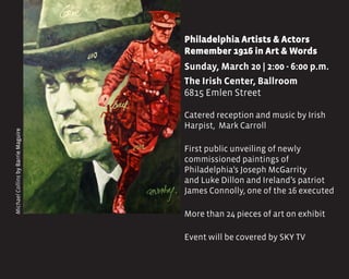 Philadelphia Artists & Actors 		
Remember 1916 in Art & Words
Sunday, March 20 | 2:00 - 6:00 p.m.
The Irish Center, Ballroom
6815 Emlen Street
Catered reception and music by Irish
Harpist, Mark Carroll
First public unveiling of newly
commissioned paintings of
Philadelphia’s Joseph McGarrity
and Luke Dillon and Ireland’s patriot
James Connolly, one of the 16 executed
More than 24 pieces of art on exhibit
Event will be covered by SKY TV
MichaelCollinsbyBarrieMaguire
 