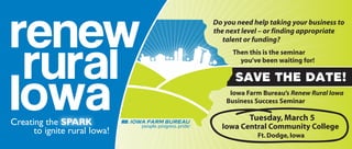 Do you need help taking your business to
the next level – or finding appropriate
   talent or funding?
      Then this is the seminar
        you’ve been waiting for!

      SAVE THE DATE!
     Iowa Farm Bureau’s Renew Rural Iowa
    Business Success Seminar

           Tuesday, March 5
  Iowa Central Community College
             Ft. Dodge, Iowa
 
