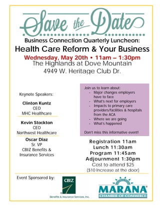 Business Connection Quarterly Luncheon:
Health Care Reform & Your Business
Wednesday, May 20th • 11am – 1:30pm
The Highlands at Dove Mountain
4949 W. Heritage Club Dr.
Keynote Speakers:
Clinton Kuntz
CEO
MHC Healthcare
Kevin Stockton
CEO
Northwest Healthcare
Oscar Diaz
Sr. VP
CBIZ Benefits &
Insurance Services
Registration 11am
Lunch 11:30am
Program 11:45am
Adjournment 1:30pm
Cost to attend $25
($10 Increase at the door)
Event Sponsored by:
Join us to learn about:
- Major changes employers
have to face
- What’s next for employers
- Impacts to primary care
providers/facilities & hospitals
from the ACA
- Where we are going
- What’s happened
Don’t miss this informative event!
 
