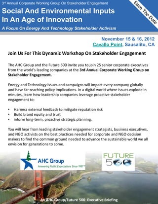 3rd Annual Corporate Working Group On Stakeholder Engagement

Social And Environmental Inputs
In An Age of Innovation
A Focus On Energy And Technology Stakeholder Activism

                                                         November 15 & 16, 2012
                                                      Cavallo Point, Sausalito, CA
   Join Us For This Dynamic Workshop On Stakeholder Engagement

   The AHC Group and the Future 500 invite you to join 25 senior corporate executives
   from the world’s leading companies at the 3rd Annual Corporate Working Group on
   Stakeholder Engagement.

   Energy and Technology issues and campaigns will impact every company globally
   and have far reaching policy implications. In a digital world where issues explode in
   minutes, learn how leadership companies leverage proactive stakeholder
   engagement to:

   •   Harness external feedback to mitigate reputation risk
   •   Build brand equity and trust
   •   inform long-term, proactive strategic planning.

   You will hear from leading stakeholder engagement strategists, business executives,
   and NGO activists on the best practices needed for corporate and NGO decision
   makers to find the common ground needed to advance the sustainable world we all
   envision for generations to come.




                      An AHC Group/Future 500 Executive Briefing
 