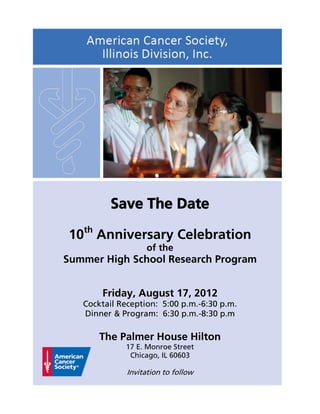 Save The Date

10th Anniversary Celebration
                   of the
Summer High School Research Program


       Friday, August 17, 2012
   Cocktail Reception: 5:00 p.m.-6:30 p.m.
   Dinner & Program: 6:30 p.m.-8:30 p.m

       The Palmer House Hilton
             17 E. Monroe Street
              Chicago, IL 60603

              Invitation to follow
 