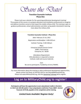 Save the Date!
Please mark your calendar for the upcoming professional development training!
The purpose of this course is to prepare education and installation professionals to recognize
and address transition concerns that impact the mobile military child. This training is open to
guidance professionals, school administration and other caring adults interested in learning
more about the military child.
Participants will have the opportunity to earn educational credits in the form
1.2 CEU’s for $25.00 and/or 1 hour of graduate credit from Texas A&M– Central
Texas for $175.00, payable at the completion of the training.
Limited Seats Available! Register Early!
Transition Counselor Institute
Phase One
For more information about this training or other professional development opportunities,
please contact Joe Clever at 254-953-1923 or Joe.Clever@MilitaryChild.org.
Please visit www.MilitaryChild.org, click the Upcoming Trainings tab to register.
Log on to MilitaryChild.org to register!
Transition Counselor Institute—Phase One
Date: February 15-16, 2012
Registration and Breakfast: 8:00-8:30 am
Institute Training: 8:30-4:00 pm
Place:
Enterprise Schools Service Center
1648 E. Park Avenue
Enterprise, AL 36330
Attendance Requirement:
95% attendance is required to receive
institute credit and course materials
Cost:
No cost to participants. Funded by US Army FMWRC.
 