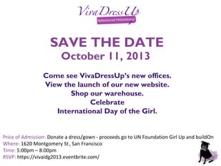 SAVE THE DATE
October 11, 2013
Come see VivaDressUp’s new offices.
View the launch of our new website.
Shop our warehouse.
Celebrate
International Day of the Girl.
Price of Admission: Donate a dress/gown - proceeds go to UN Foundation Girl Up and buildOn
Where: 1620 Montgomery St, San Francisco
Time: 5:00pm – 8:00pm
RSVP: https://vivaidg2013.eventbrite.com/
 