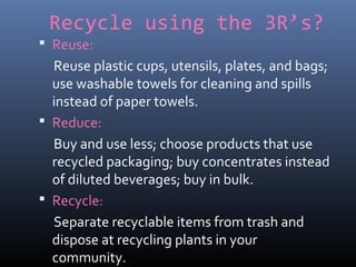 Recycle using the 3R’s?
 Reuse:
Reuse plastic cups, utensils, plates, and bags;
use washable towels for cleaning and spills
instead of paper towels.
 Reduce:
Buy and use less; choose products that use
recycled packaging; buy concentrates instead
of diluted beverages; buy in bulk.
 Recycle:
Separate recyclable items from trash and
dispose at recycling plants in your
community.
 